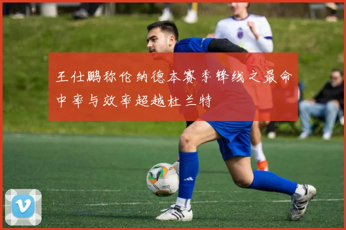 王仕鹏称伦纳德本赛季锋线之最命中率与效率超越杜兰特
